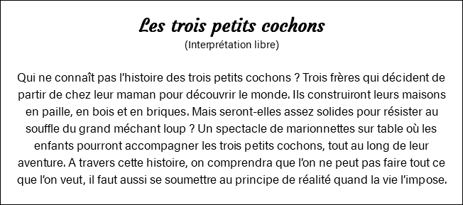 Les trois petits cochons (Interprétation libre) Qui ne connaît pas l’histoire des trois petits cochons ? Trois frères qui décident de partir de chez leur maman pour découvrir le monde. Ils construiront leurs maisons en paille, en bois et en briques. Mais seront-elles assez solides pour résister au souffle du grand méchant loup ? Un spectacle de marionnettes sur table où les enfants pourront accompagner les trois petits cochons, tout au long de leur aventure. A travers cette histoire, on comprendra que l’on ne peut pas faire tout ce que l’on veut, il faut aussi se soumettre au principe de réalité quand la vie l’impose.