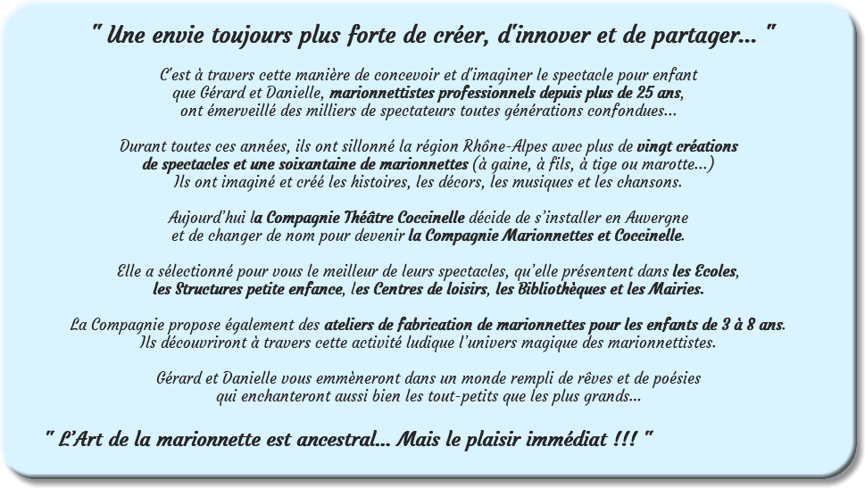  " Une envie toujours plus forte de créer, d'innover et de partager... " C'est à travers cette manière de concevoir et d'imaginer le spectacle pour enfant que Gérard et Danielle, marionnettistes professionnels depuis plus de 25 ans, ont émerveillé des milliers de spectateurs toutes générations confondues... Durant toutes ces années, ils ont sillonné la région Rhône-Alpes avec plus de vingt créations de spectacles et une soixantaine de marionnettes (à gaine, à fils, à tige ou marotte...) Ils ont imaginé et créé les histoires, les décors, les musiques et les chansons. Aujourd’hui la Compagnie Théâtre Coccinelle décide de s’installer en Auvergne et de changer de nom pour devenir la Compagnie Marionnettes et Coccinelle. Elle a sélectionné pour vous le meilleur de leurs spectacles, qu’elle présentent dans les Ecoles, les Structures petite enfance, les Centres de loisirs, les Bibliothèques et les Mairies. La Compagnie propose également des ateliers de fabrication de marionnettes pour les enfants de 3 à 8 ans. Ils découvriront à travers cette activité ludique l’univers magique des marionnettistes. Gérard et Danielle vous emmèneront dans un monde rempli de rêves et de poésies qui enchanteront aussi bien les tout-petits que les plus grands… " L’Art de la marionnette est ancestral… Mais le plaisir immédiat !!! " 