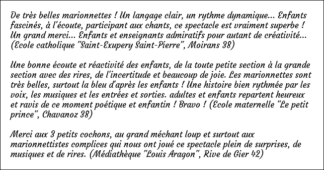 De très belles marionnettes ! Un langage clair, un rythme dynamique... Enfants fascinés, à l'écoute, participant aux chants, ce spectacle est vraiment superbe ! Un grand merci... Enfants et enseignants admiratifs pour autant de créativité... (Ecole catholique "Saint-Exupery Saint-Pierre", Moirans 38) Une bonne écoute et réactivité des enfants, de la toute petite section à la grande section avec des rires, de l'incertitude et beaucoup de joie. Les marionnettes sont très belles, surtout la bleu d'après les enfants ! Une histoire bien rythmée par les voix, les musiques et les entrées et sorties. adultes et enfants repartent heureux et ravis de ce moment poétique et enfantin ! Bravo ! (Ecole maternelle "Le petit prince", Chavanoz 38) Merci aux 3 petits cochons, au grand méchant loup et surtout aux marionnettistes complices qui nous ont joué ce spectacle plein de surprises, de musiques et de rires. (Médiathèque "Louis Aragon", Rive de Gier 42)