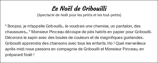 Le Noël de Gribouilli (Spectacle de Noël pour les petits et les tout-petits) " Bonjour, je m'appelle Gribouilli... Je voudrais une chemise, un pantalon, des chaussures... " Monsieur Pinceau découpe de jolis habits en papier pour Gribouilli. Décorons le sapin avec des boules de couleurs et de magnifiques guirlandes. Gribouilli apprendra des chansons avec tous les enfants. Ho ! Quel merveilleux après-midi nous passons en compagnie de Gribouilli et Monsieur Pinceau, en préparant Noël !