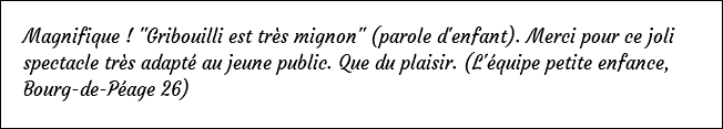 Magnifique ! "Gribouilli est très mignon" (parole d'enfant). Merci pour ce joli spectacle très adapté au jeune public. Que du plaisir. (L'équipe petite enfance, Bourg-de-Péage 26)