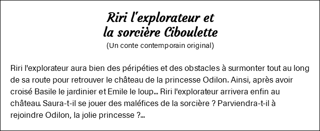 Riri l'explorateur et la sorcière Ciboulette (Un conte contemporain original) Riri l'explorateur aura bien des péripéties et des obstacles à surmonter tout au long de sa route pour retrouver le château de la princesse Odilon. Ainsi, après avoir croisé Basile le jardinier et Emile le loup... Riri l'explorateur arrivera enfin au château. Saura-t-il se jouer des maléfices de la sorcière ? Parviendra-t-il à rejoindre Odilon, la jolie princesse ?...