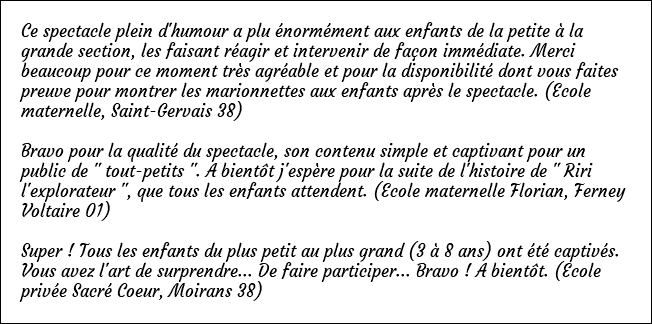 Ce spectacle plein d'humour a plu énormément aux enfants de la petite à la grande section, les faisant réagir et intervenir de façon immédiate. Merci beaucoup pour ce moment très agréable et pour la disponibilité dont vous faites preuve pour montrer les marionnettes aux enfants après le spectacle. (Ecole maternelle, Saint-Gervais 38) Bravo pour la qualité du spectacle, son contenu simple et captivant pour un public de " tout-petits ". A bientôt j'espère pour la suite de l'histoire de " Riri l'explorateur ", que tous les enfants attendent. (Ecole maternelle Florian, Ferney Voltaire 01) Super ! Tous les enfants du plus petit au plus grand (3 à 8 ans) ont été captivés. Vous avez l'art de surprendre... De faire participer... Bravo ! A bientôt. (Ecole privée Sacré Coeur, Moirans 38)