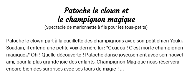 Patoche le clown et le champignon magique (Spectacle de marionnette à fils pour les tous-petits) Patoche le clown part à la cueillette des champignons avec son petit chien Youki. Soudain, il entend une petite voix derrière lui : "Coucou ! C'est moi le champignon magique..." Oh ! Quelle découverte ! Patoche danse joyeusement avec son nouvel ami, pour la plus grande joie des enfants. Champignon Magique nous réservera encore bien des surprises avec ses tours de magie ! …