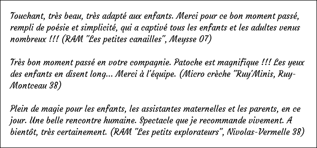 Touchant, très beau, très adapté aux enfants. Merci pour ce bon moment passé, rempli de poésie et simplicité, qui a captivé tous les enfants et les adultes venus nombreux !!! (RAM "Les petites canailles", Meysse 07) Très bon moment passé en votre compagnie. Patoche est magnifique !!! Les yeux des enfants en disent long... Merci à l'équipe. (Micro crèche "Ruy'Minis, Ruy-Montceau 38) Plein de magie pour les enfants, les assistantes maternelles et les parents, en ce jour. Une belle rencontre humaine. Spectacle que je recommande vivement. A bientôt, très certainement. (RAM "Les petits explorateurs", Nivolas-Vermelle 38)