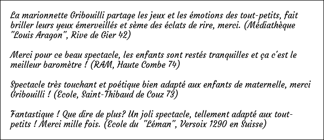 La marionnette Gribouilli partage les jeux et les émotions des tout-petits, fait briller leurs yeux émerveillés et sème des éclats de rire, merci. (Médiathèque "Louis Aragon", Rive de Gier 42) Merci pour ce beau spectacle, les enfants sont restés tranquilles et ça c'est le meilleur baromètre ! (RAM, Haute Combe 74) Spectacle très touchant et poétique bien adapté aux enfants de maternelle, merci Gribouilli ! (Ecole, Saint-Thibaud de Couz 73) Fantastique ! Que dire de plus? Un joli spectacle, tellement adapté aux tout-petits ! Merci mille fois. (Ecole du "Léman", Versoix 1290 en Suisse)