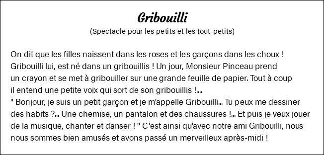 Gribouilli (Spectacle pour les petits et les tout-petits) On dit que les filles naissent dans les roses et les garçons dans les choux ! Gribouilli lui, est né dans un gribouillis ! Un jour, Monsieur Pinceau prend un crayon et se met à gribouiller sur une grande feuille de papier. Tout à coup il entend une petite voix qui sort de son gribouillis !.... " Bonjour, je suis un petit garçon et je m'appelle Gribouilli... Tu peux me dessiner des habits ?... Une chemise, un pantalon et des chaussures !... Et puis je veux jouer de la musique, chanter et danser ! " C'est ainsi qu'avec notre ami Gribouilli, nous nous sommes bien amusés et avons passé un merveilleux après-midi !