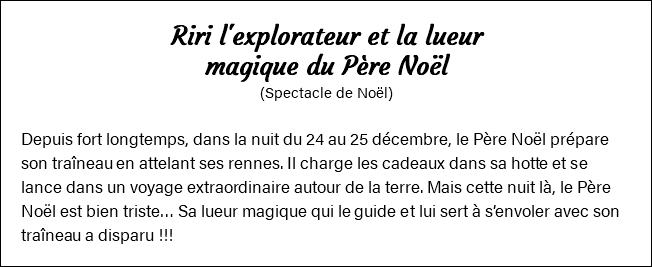 Riri l'explorateur et la lueur magique du Père Noël (Spectacle de Noël) Depuis fort longtemps, dans la nuit du 24 au 25 décembre, le Père Noël prépare son traîneau en attelant ses rennes. Il charge les cadeaux dans sa hotte et se lance dans un voyage extraordinaire autour de la terre. Mais cette nuit là, le Père Noël est bien triste… Sa lueur magique qui le guide et lui sert à s’envoler avec son traîneau a disparu !!!