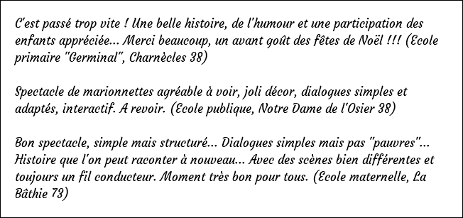 C'est passé trop vite ! Une belle histoire, de l'humour et une participation des enfants appréciée... Merci beaucoup, un avant goût des fêtes de Noël !!! (Ecole primaire "Germinal", Charnècles 38) Spectacle de marionnettes agréable à voir, joli décor, dialogues simples et adaptés, interactif. A revoir. (Ecole publique, Notre Dame de l'Osier 38) Bon spectacle, simple mais structuré... Dialogues simples mais pas "pauvres"... Histoire que l'on peut raconter à nouveau... Avec des scènes bien différentes et toujours un fil conducteur. Moment très bon pour tous. (Ecole maternelle, La Bâthie 73)