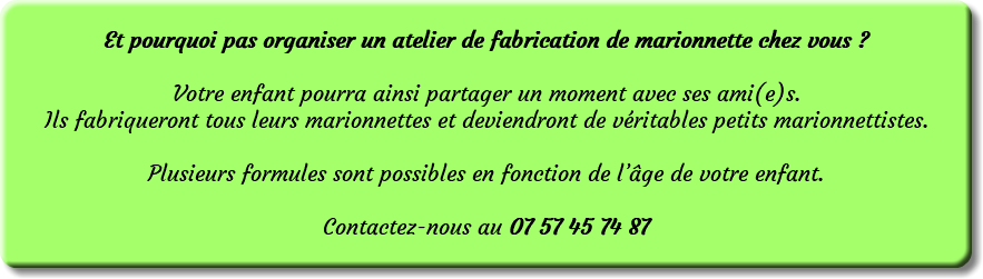  Et pourquoi pas organiser un atelier de fabrication de marionnette chez vous ? Votre enfant pourra ainsi partager un moment avec ses ami(e)s. Ils fabriqueront tous leurs marionnettes et deviendront de véritables petits marionnettistes. Plusieurs formules sont possibles en fonction de l’âge de votre enfant. Contactez-nous au 07 57 45 74 87 